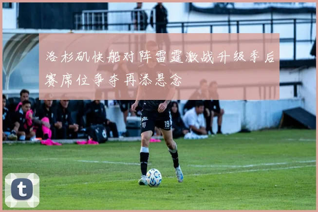 洛杉矶快船对阵雷霆激战升级季后赛席位争夺再添悬念