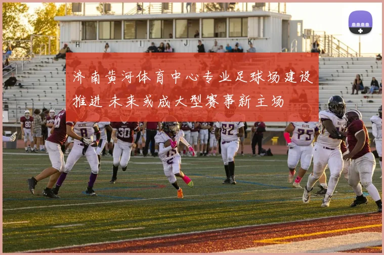 济南黄河体育中心专业足球场建设推进 未来或成大型赛事新主场