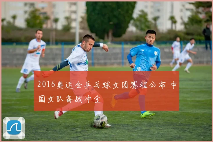 2016奥运会乒乓球女团赛程公布 中国女队备战冲金