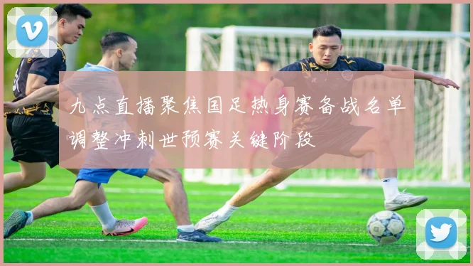 九点直播聚焦国足热身赛备战名单调整冲刺世预赛关键阶段