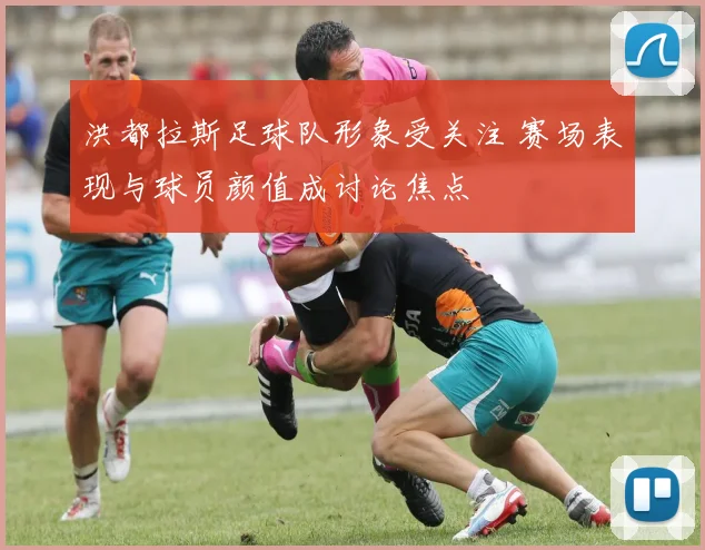 洪都拉斯足球队形象受关注 赛场表现与球员颜值成讨论焦点