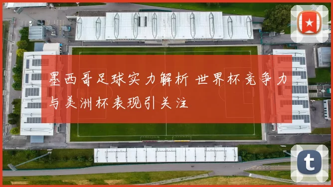 墨西哥足球实力解析 世界杯竞争力与美洲杯表现引关注