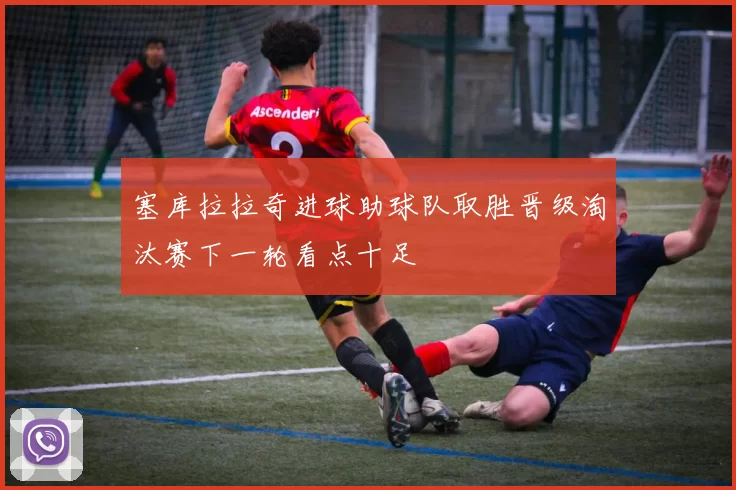 塞库拉拉奇进球助球队取胜晋级淘汰赛下一轮看点十足