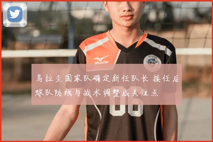 乌拉圭国家队确定新任队长 接任后球队防线与战术调整成关注点