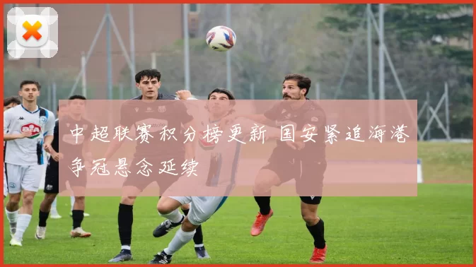 中超联赛积分榜更新 国安紧追海港争冠悬念延续