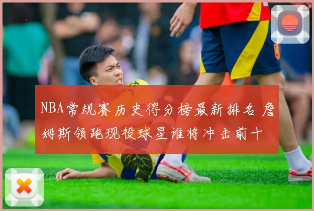 NBA常规赛历史得分榜最新排名 詹姆斯领跑现役球星谁将冲击前十