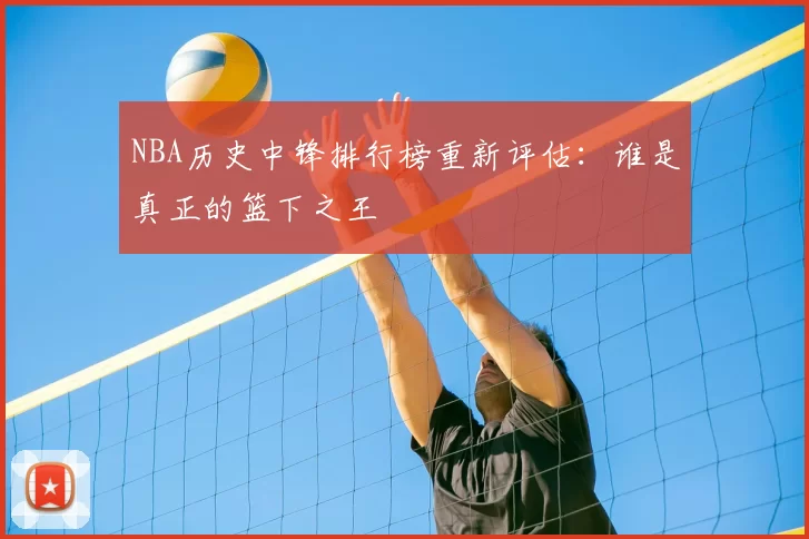 NBA历史中锋排行榜重新评估：谁是真正的篮下之王