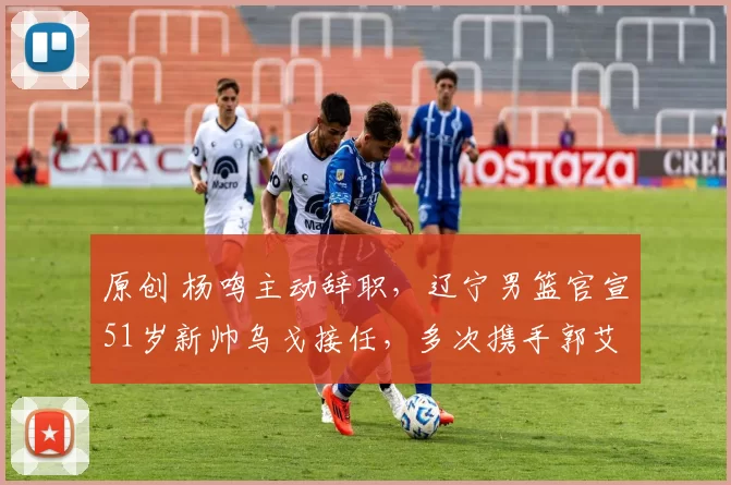 原创 杨鸣主动辞职，辽宁男篮官宣51岁新帅乌戈接任，多次携手郭艾伦夺冠