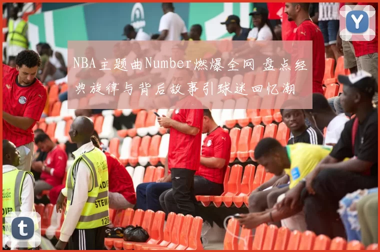 NBA主题曲Number燃爆全网 盘点经典旋律与背后故事引球迷回忆潮