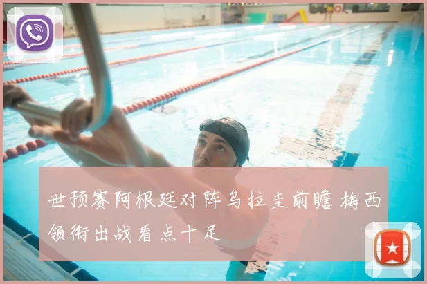 世预赛阿根廷对阵乌拉圭前瞻 梅西领衔出战看点十足