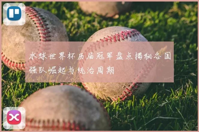 水球世界杯历届冠军盘点揭秘各国强队崛起与统治周期