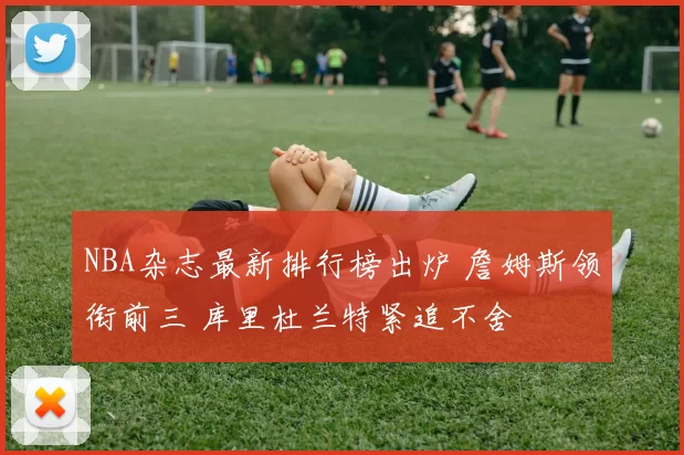 NBA杂志最新排行榜出炉 詹姆斯领衔前三 库里杜兰特紧追不舍