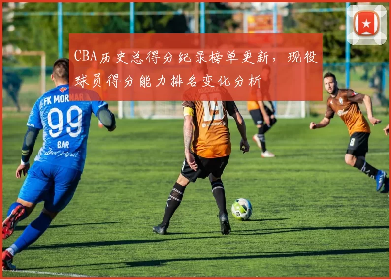 CBA历史总得分纪录榜单更新，现役球员得分能力排名变化分析