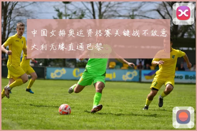 中国女排奥运资格赛关键战不敌意大利无缘直通巴黎