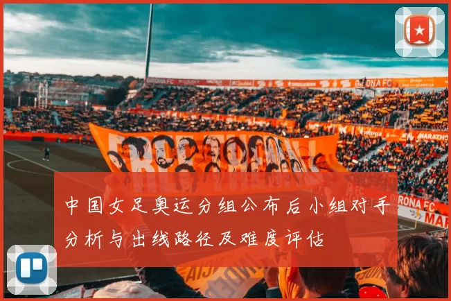 中国女足奥运分组公布后小组对手分析与出线路径及难度评估