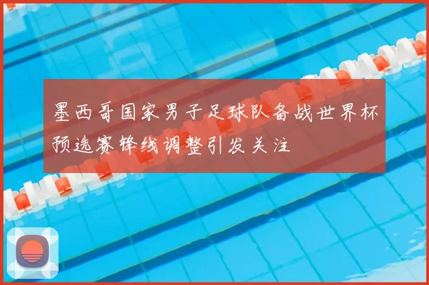 墨西哥国家男子足球队备战世界杯预选赛锋线调整引发关注