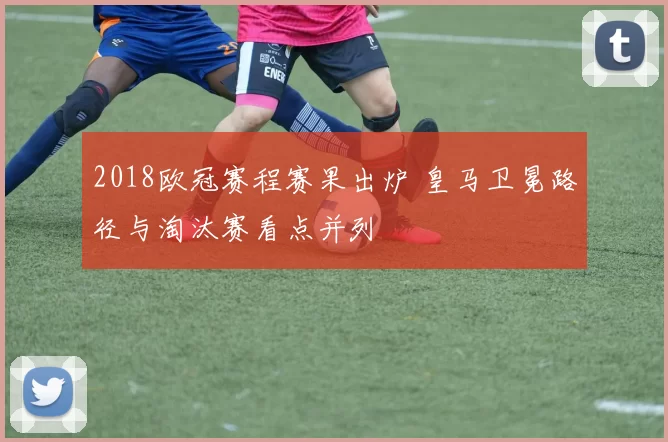 2018欧冠赛程赛果出炉 皇马卫冕路径与淘汰赛看点并列