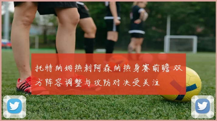 托特纳姆热刺阿森纳热身赛前瞻 双方阵容调整与攻防对决受关注