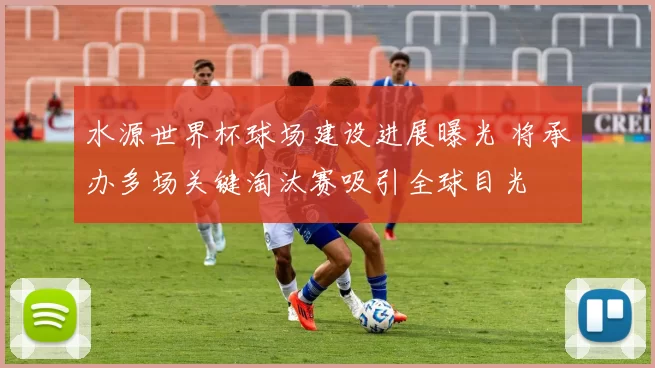 水源世界杯球场建设进展曝光 将承办多场关键淘汰赛吸引全球目光