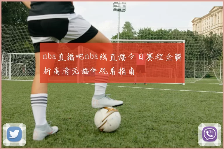 nba直播吧nba线直播今日赛程全解析高清无插件观看指南