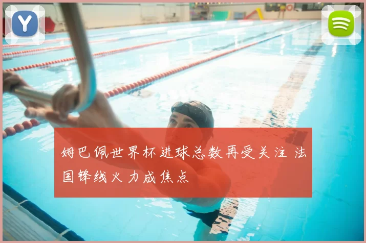 姆巴佩世界杯进球总数再受关注 法国锋线火力成焦点