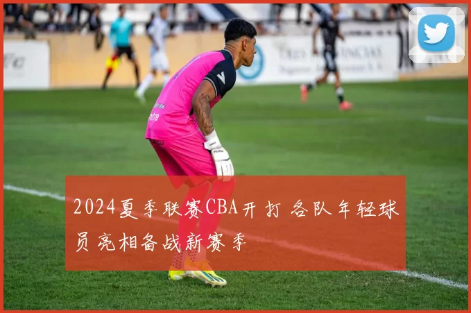 2024夏季联赛CBA开打 各队年轻球员亮相备战新赛季