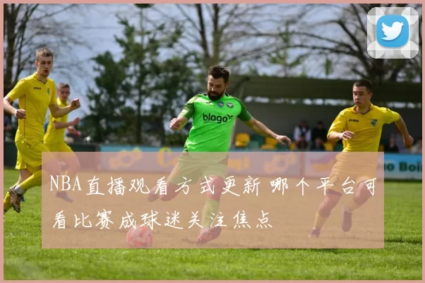 NBA直播观看方式更新 哪个平台可看比赛成球迷关注焦点