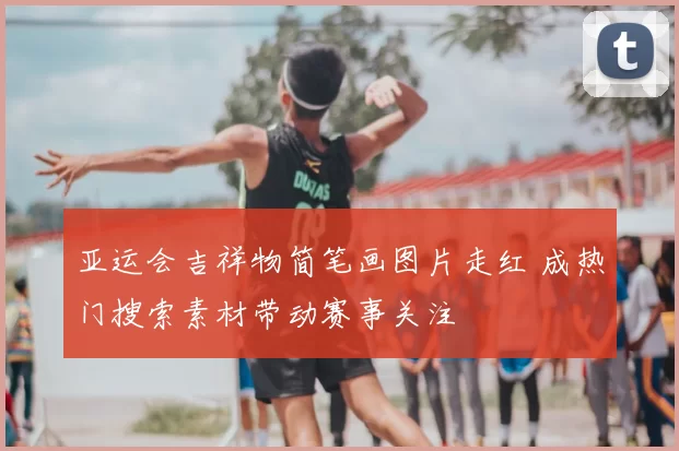 亚运会吉祥物简笔画图片走红 成热门搜索素材带动赛事关注