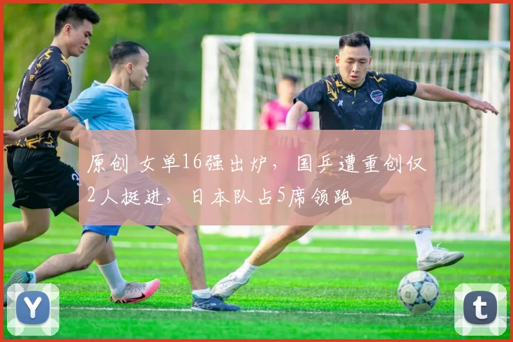 原创 女单16强出炉,国乒遭重创仅2人挺进,日本队占5席领跑