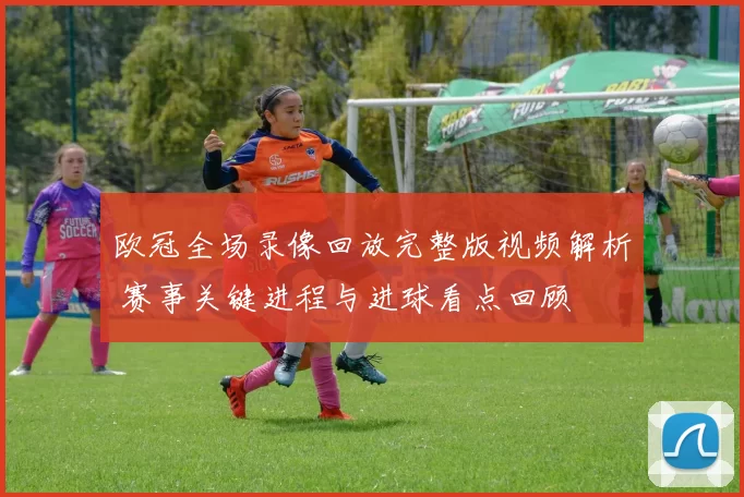 欧冠全场录像回放完整版视频解析 赛事关键进程与进球看点回顾