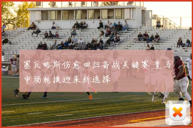 塞瓦略斯伤愈回归备战关键赛 皇马中场轮换迎来新选择