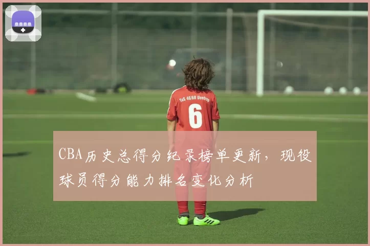 CBA历史总得分纪录榜单更新，现役球员得分能力排名变化分析