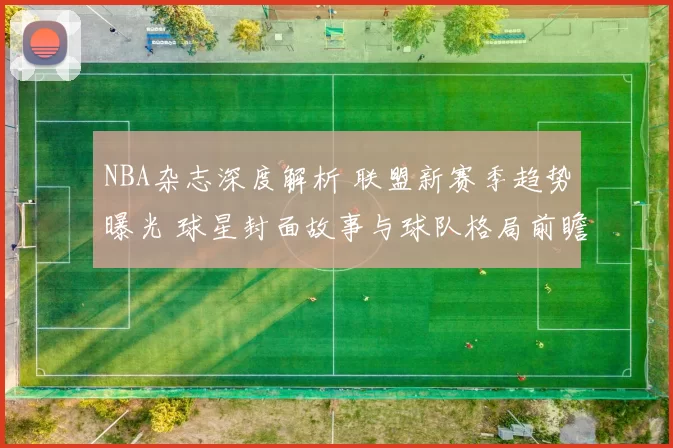 NBA杂志深度解析 联盟新赛季趋势曝光 球星封面故事与球队格局前瞻