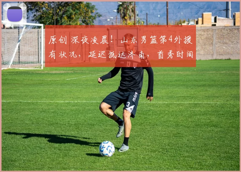 原创 深夜凌晨!山东男篮第4外援有状况,延迟抵达济南,首秀时间推迟