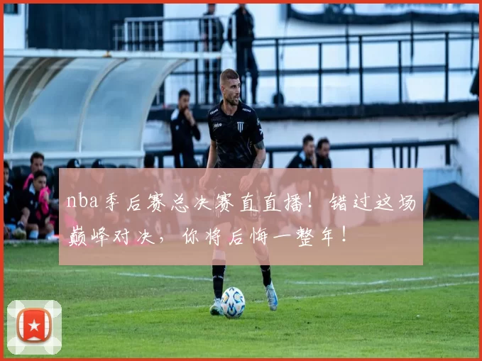 nba季后赛总决赛直直播!错过这场巅峰对决,你将后悔一整年!