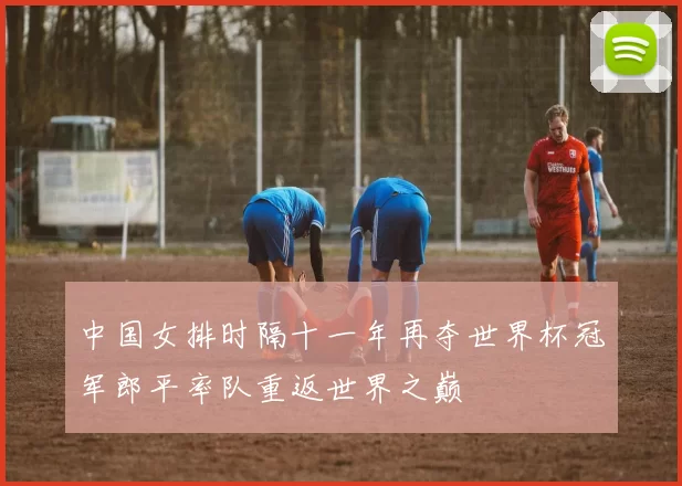 中国女排时隔十一年再夺世界杯冠军郎平率队重返世界之巅