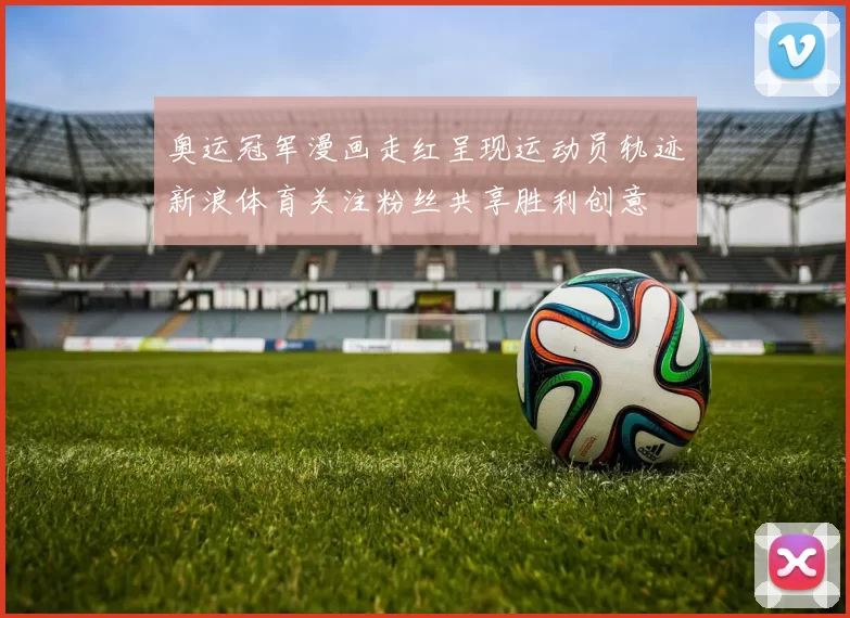 奥运冠军漫画走红呈现运动员轨迹新浪体育关注粉丝共享胜利创意