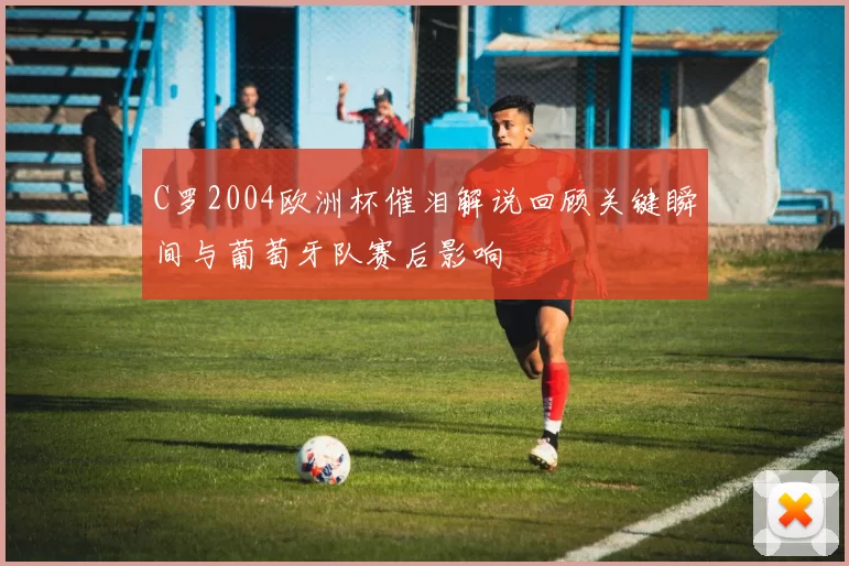 C罗2004欧洲杯催泪解说回顾关键瞬间与葡萄牙队赛后影响