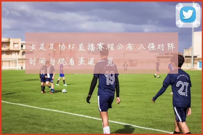 女足足协杯直播赛程公布 八强对阵时间与观看渠道一览