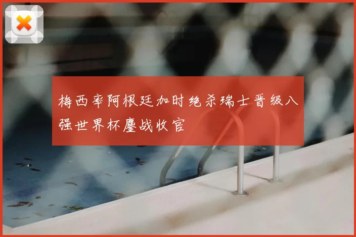 梅西率阿根廷加时绝杀瑞士晋级八强世界杯鏖战收官