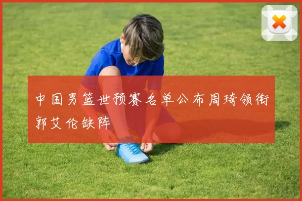 中国男篮世预赛名单公布周琦领衔郭艾伦缺阵