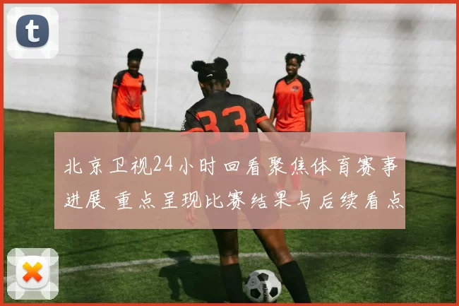 北京卫视24小时回看聚焦体育赛事进展 重点呈现比赛结果与后续看点