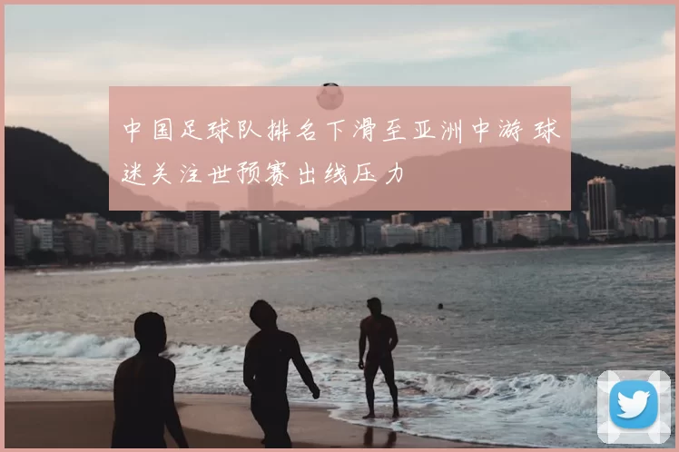 中国足球队排名下滑至亚洲中游 球迷关注世预赛出线压力