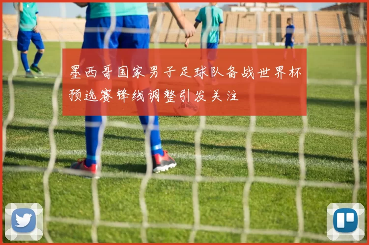 墨西哥国家男子足球队备战世界杯预选赛锋线调整引发关注