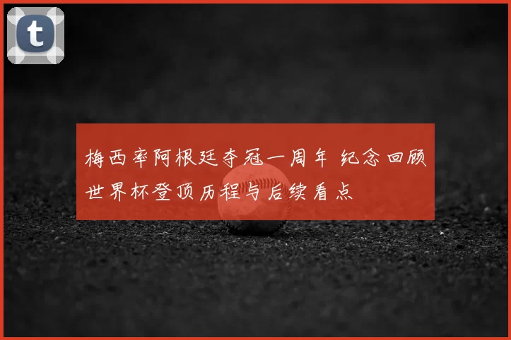 梅西率阿根廷夺冠一周年 纪念回顾世界杯登顶历程与后续看点