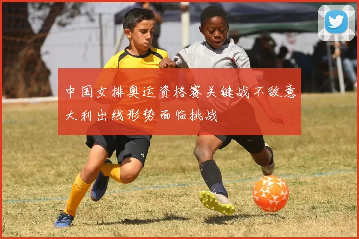 中国女排奥运资格赛关键战不敌意大利出线形势面临挑战