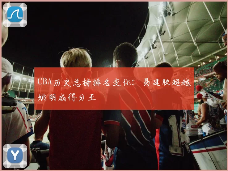 CBA历史总榜排名变化：易建联超越姚明成得分王