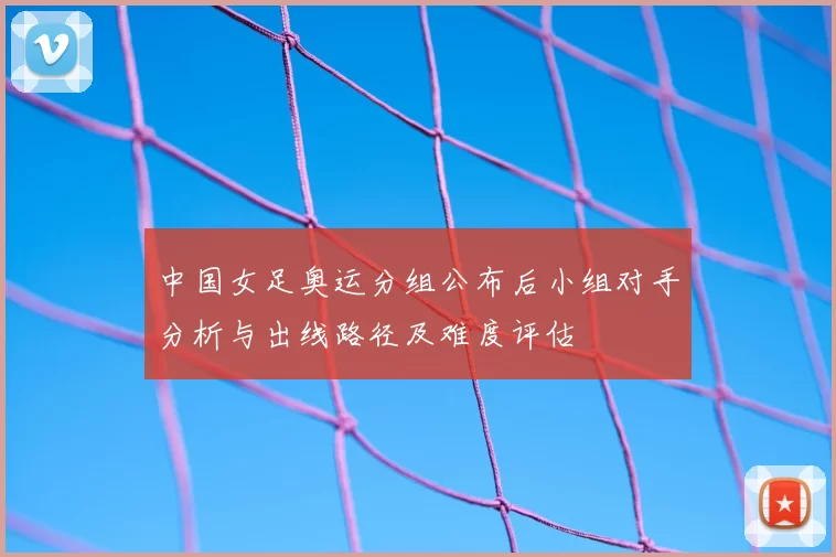 中国女足奥运分组公布后小组对手分析与出线路径及难度评估