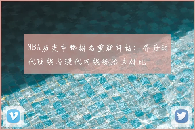 NBA历史中锋排名重新评估：乔丹时代防线与现代内线统治力对比