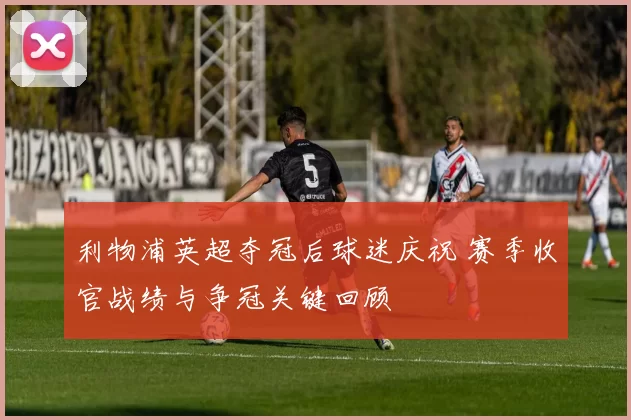 利物浦英超夺冠后球迷庆祝 赛季收官战绩与争冠关键回顾